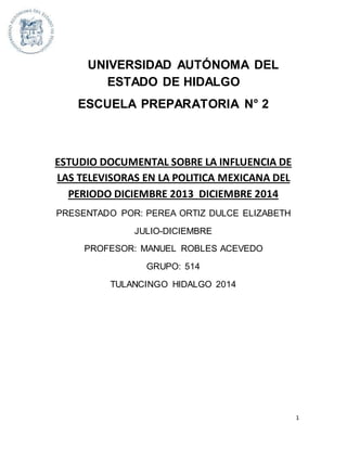1 
UNIVERSIDAD AUTÓNOMA DEL 
ESTADO DE HIDALGO 
ESCUELA PREPARATORIA N° 2 
ESTUDIO DOCUMENTAL SOBRE LA INFLUENCIA DE 
LAS TELEVISORAS EN LA POLITICA MEXICANA DEL 
PERIODO DICIEMBRE 2013 DICIEMBRE 2014 
PRESENTADO POR: PEREA ORTIZ DULCE ELIZABETH 
JULIO-DICIEMBRE 
PROFESOR: MANUEL ROBLES ACEVEDO 
GRUPO: 514 
TULANCINGO HIDALGO 2014 
 