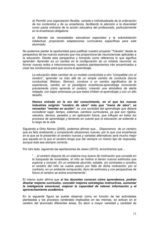 11
d) Permitir una organización flexible, variada e individualizada de la ordenación
de los contenidos y de su enseñanza, facilitando la atención a la diversidad
como pauta ordinaria de la acción educativa del profesorado, particularmente
en la enseñanza obligatoria.
e) Atender las necesidades educativas especiales y la sobredotación
intelectual, propiciando adaptaciones curriculares específicas para este
alumnado.
No podemos perder la oportunidad para justificar nuestro proyecto “Tránsito” desde la
perspectiva de los nuevos avances que nos proporciona las neurociencias aplicadas a
la educación. Desde esta perspectiva y tomando como referencia lo que significa
aprender: Aprender es un cambio en la configuración de un módulo neuronal, es
formar nuevas redes e interconexiones, nuestros planteamientos irán encaminados a
crear las condiciones para que ocurra el aprendizaje.
La educación debe cambiar de un modelo conductista a otro “compatible con el
cerebro”, aprender va más allá de un simple cambio de conducta (teoría
conductista: Watson, Skinner), conduce a un cambio significativo de la
experiencia, cambio en el paradigma enseñanza-aprendizaje conociendo
previamente cómo aprende el cerebro, creando una atmósfera de alerta
relajada, con bajas amenazas ya que éstas inhiben el aprendizaje y con un alto
desafío.
Hemos entrado en la era del conocimiento, en el que las nuevas
industrias exigirán “cerebro de obra” más que “mano de obra”, se
necesitan “mentes en acción”, es una sociedad del aprendizaje que deberá
considerar lugar, tiempo, sistemas, cambios curriculares, ya que son rígidos,
vetustos, densos, pesados y sin aplicación futura, que influyan en todos los
procesos de aprendizaje y teniendo en cuenta que la educación se extiende a
lo largo de la vida
Siguiendo a Ortiz Alonso (2009), podemos afirmar que… Disponemos de un cerebro
que es feliz analizando y comparando situaciones nuevas, por lo que una enseñanza
en la que se le presenten al cerebro nuevas y variadas alternativas será mucho mejor
que aquella en la que el cerebro tenga que dar siempre un mismo tipo de respuesta,
aunque ésta sea siempre correcta.
Por otro lado, siguiendo las aportaciones de Jesen (2010), encontramos que…
“ …el cerebro dispone de un sistema muy bueno de motivación que consiste en
la búsqueda de novedades, el niño se motiva si tienen nuevos estímulos que
explorar y conocer. En un ambiente aburrido, estable, sin contrastes o anodino
el cerebro del niño se vuelve pasivo por falta de dicha motivación; por el
contrario, en un ambiente enriquecido, lleno de estímulos y con perspectivas de
futuro el cerebro se activa enormemente”.
El mismo autor afirma que si los docentes conocen cómo aprendemos, podrán
diseñar mejores currículos, concebir mejores estrategias instructivas, aumentar
la inteligencia emocional, mejorar la capacidad de retener información y el
aprovechamiento académico.
En la siguiente figura se puede observar como en función de las actividades
planteadas y los procesos cerebrales implicados en las mismas, se activan en el
cerebro del alumnado diferentes áreas. Es decir a mayor variedad y cantidad de
 