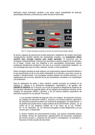 12
estímulos mayor activación cerebral y por tanto mayor probabilidad de alcanzar
aprendizajes eficaces y eficientes por parte de todo el alumnado.
Si somos capaces de acercarnos al éxito personal y académico de nuestro alumnado
conseguiremos también atender las necesidades sociales. Los estudiantes deben
sentirse bien consigo mismos para poder aprender. Si queremos que se
arriesguen intelectualmente, tenemos que ayudarles a sentirse seguros en la escuela y
en el hogar. Cuanto más nos dirijamos a sus necesidades emocionales, menos
problemas disciplinarios tendremos. No solo es lo correcto moralmente hablando, es
una estrategia para que los niños, además, triunfen a nivel académico”
Estos conceptos llevados al aula implican una organización espacio-temporal distinta a
la que actualmente se da en los centro implicados en el tránsito y que poco a poco se
pueden ir transformando. Los principales cambios afectan los horarios lectivos y a la
organización del currículo, además de los ya comentados vinculados a la metodología
y la evaluación.
Para la realización de estos y otros cambios, nuestro proyecto se sustenta en el
Capítulo II, referido a la Autonomía pedagógica, organizativa y de gestión, del
DECRETO 328/2010, de 13 de julio, por el que se aprueba el Reglamento Orgánico de
las escuelas infantiles de segundo grado, de los colegios de educación primaria, de los
colegios de educación infantil y primaria, y de los centros públicos específicos de
educación especial. En su artículo 19 se dice:
1. Las escuelas infantiles de segundo ciclo, los colegios de educación primaria,
los colegios de educación infantil y primaria y los centros públicos específicos
de educación especial contarán con autonomía pedagógica, de organización y
de gestión para poder llevar a cabo modelos de funcionamiento propios, en el
marco de la Ley Orgánica 2/2006, de 3 de mayo, de la Ley 17/2007,
de 10 de diciembre, en los términos recogidos en este Reglamento y en las
normas que lo desarrollen.
2. Dichos modelos de funcionamiento propios, que podrán contemplar planes
de trabajo, formas de organización, agrupamientos del alumnado, ampliación
del horario escolar o proyectos de innovación e investigación, se orientarán a
favorecer el éxito escolar del alumnado.
Fig nº 2. Áreas cerebrales activadas en función del canal de aprendizaje utilizado
 