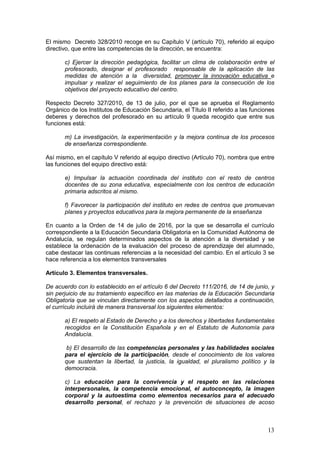 13
El mismo Decreto 328/2010 recoge en su Capítulo V (artículo 70), referido al equipo
directivo, que entre las competencias de la dirección, se encuentra:
c) Ejercer la dirección pedagógica, facilitar un clima de colaboración entre el
profesorado, designar el profesorado responsable de la aplicación de las
medidas de atención a la diversidad, promover la innovación educativa e
impulsar y realizar el seguimiento de los planes para la consecución de los
objetivos del proyecto educativo del centro.
Respecto Decreto 327/2010, de 13 de julio, por el que se aprueba el Reglamento
Orgánico de los Institutos de Educación Secundaria, el Título II referido a las funciones
deberes y derechos del profesorado en su artículo 9 queda recogido que entre sus
funciones está:
m) La investigación, la experimentación y la mejora continua de los procesos
de enseñanza correspondiente.
Así mismo, en el capítulo V referido al equipo directivo (Artículo 70), nombra que entre
las funciones del equipo directivo está:
e) Impulsar la actuación coordinada del instituto con el resto de centros
docentes de su zona educativa, especialmente con los centros de educación
primaria adscritos al mismo.
f) Favorecer la participación del instituto en redes de centros que promuevan
planes y proyectos educativos para la mejora permanente de la enseñanza
En cuanto a la Orden de 14 de julio de 2016, por la que se desarrolla el currículo
correspondiente a la Educación Secundaria Obligatoria en la Comunidad Autónoma de
Andalucía, se regulan determinados aspectos de la atención a la diversidad y se
establece la ordenación de la evaluación del proceso de aprendizaje del alumnado,
cabe destacar las continuas referencias a la necesidad del cambio. En el artículo 3 se
hace referencia a los elementos transversales
Artículo 3. Elementos transversales.
De acuerdo con lo establecido en el artículo 6 del Decreto 111/2016, de 14 de junio, y
sin perjuicio de su tratamiento específico en las materias de la Educación Secundaria
Obligatoria que se vinculan directamente con los aspectos detallados a continuación,
el currículo incluirá de manera transversal los siguientes elementos:
a) El respeto al Estado de Derecho y a los derechos y libertades fundamentales
recogidos en la Constitución Española y en el Estatuto de Autonomía para
Andalucía.
b) El desarrollo de las competencias personales y las habilidades sociales
para el ejercicio de la participación, desde el conocimiento de los valores
que sustentan la libertad, la justicia, la igualdad, el pluralismo político y la
democracia.
c) La educación para la convivencia y el respeto en las relaciones
interpersonales, la competencia emocional, el autoconcepto, la imagen
corporal y la autoestima como elementos necesarios para el adecuado
desarrollo personal, el rechazo y la prevención de situaciones de acoso
 