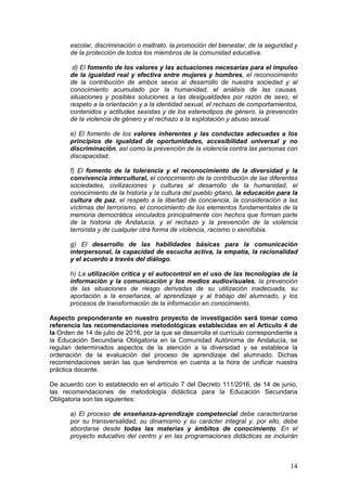 14
escolar, discriminación o maltrato, la promoción del bienestar, de la seguridad y
de la protección de todos los miembros de la comunidad educativa.
d) El fomento de los valores y las actuaciones necesarias para el impulso
de la igualdad real y efectiva entre mujeres y hombres, el reconocimiento
de la contribución de ambos sexos al desarrollo de nuestra sociedad y al
conocimiento acumulado por la humanidad, el análisis de las causas,
situaciones y posibles soluciones a las desigualdades por razón de sexo, el
respeto a la orientación y a la identidad sexual, el rechazo de comportamientos,
contenidos y actitudes sexistas y de los estereotipos de género, la prevención
de la violencia de género y el rechazo a la explotación y abuso sexual.
e) El fomento de los valores inherentes y las conductas adecuadas a los
principios de igualdad de oportunidades, accesibilidad universal y no
discriminación, así como la prevención de la violencia contra las personas con
discapacidad.
f) El fomento de la tolerancia y el reconocimiento de la diversidad y la
convivencia intercultural, el conocimiento de la contribución de las diferentes
sociedades, civilizaciones y culturas al desarrollo de la humanidad, el
conocimiento de la historia y la cultura del pueblo gitano, la educación para la
cultura de paz, el respeto a la libertad de conciencia, la consideración a las
víctimas del terrorismo, el conocimiento de los elementos fundamentales de la
memoria democrática vinculados principalmente con hechos que forman parte
de la historia de Andalucía, y el rechazo y la prevención de la violencia
terrorista y de cualquier otra forma de violencia, racismo o xenofobia.
g) El desarrollo de las habilidades básicas para la comunicación
interpersonal, la capacidad de escucha activa, la empatía, la racionalidad
y el acuerdo a través del diálogo.
h) La utilización crítica y el autocontrol en el uso de las tecnologías de la
información y la comunicación y los medios audiovisuales, la prevención
de las situaciones de riesgo derivadas de su utilización inadecuada, su
aportación a la enseñanza, al aprendizaje y al trabajo del alumnado, y los
procesos de transformación de la información en conocimiento.
Aspecto preponderante en nuestro proyecto de investigación será tomar como
referencia las recomendaciones metodológicas establecidas en el Artículo 4 de
la Orden de 14 de julio de 2016, por la que se desarrolla el currículo correspondiente a
la Educación Secundaria Obligatoria en la Comunidad Autónoma de Andalucía, se
regulan determinados aspectos de la atención a la diversidad y se establece la
ordenación de la evaluación del proceso de aprendizaje del alumnado. Dichas
recomendaciones serán las que tendremos en cuenta a la hora de unificar nuestra
práctica docente.
De acuerdo con lo establecido en el artículo 7 del Decreto 111/2016, de 14 de junio,
las recomendaciones de metodología didáctica para la Educación Secundaria
Obligatoria son las siguientes:
a) El proceso de enseñanza-aprendizaje competencial debe caracterizarse
por su transversalidad, su dinamismo y su carácter integral y, por ello, debe
abordarse desde todas las materias y ámbitos de conocimiento. En el
proyecto educativo del centro y en las programaciones didácticas se incluirán
 