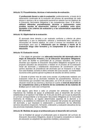 17
Artículo 15. Procedimientos, técnicas e instrumentos de evaluación.
El profesorado llevará a cabo la evaluación, preferentemente, a través de la
observación continuada de la evolución del proceso de aprendizaje de cada
alumno o alumna y de su maduración personal en relación con los objetivos de
la Educación Secundaria Obligatoria y las competencias clave. A tal efecto,
utilizará diferentes procedimientos, técnicas o instrumentos como
pruebas, escalas de observación, rúbricas o portfolios, entre otros,
ajustados a los criterios de evaluación y a las características específicas
del alumnado.
Artículo 16. Objetividad de la evaluación.
El alumnado tiene derecho a ser evaluado conforme a criterios de plena
objetividad y a que su dedicación, esfuerzo y rendimiento sean valorados y
reconocidos de manera objetiva, así como a conocer los resultados de sus
aprendizajes para que la información que se obtenga a través de la
evaluación tenga valor formativo y lo comprometa en la mejora de su
educación.
Artículo 19. Evaluación inicial.
1. Con objeto de garantizar una adecuada transición del alumnado entre la
etapa de Educación Primaria y la de Educación Secundaria Obligatoria,
así como de facilitar la continuidad de su proceso educativo, los centros
docentes que imparten la Educación Secundaria Obligatoria recogerán en su
proyecto educativo las actuaciones a realizar en el proceso de la evaluación
inicial del alumnado y establecerán mecanismos de coordinación con los
centros docentes de procedencia del alumnado que se incorpora a la etapa.
Con esta finalidad, durante el último trimestre del curso escolar, se mantendrán
reuniones entre quienes ejerzan la jefatura de estudios de dichos centros.
3. Durante el primer mes de cada curso escolar, el profesorado realizará una
evaluación inicial de su alumnado mediante los procedimientos, técnicas e
instrumentos que considere más adecuados, con el fin de conocer y valorar la
situación inicial de sus alumnos y alumnas en cuanto al nivel de desarrollo de
las competencias clave y el dominio de los contenidos de las materias de
la etapa que en cada caso corresponda.
Sin duda alguna, para llevar a cabo un proyecto tan ambicioso será de vital
importancia las medidas de apoyo al profesorado para el desarrollo del currículo
establecidas en el capítulo V de Orden de 14 de julio de 2016, por la que se desarrolla
el currículo correspondiente a la Educación Secundaria Obligatoria en la Comunidad
Autónoma de Andalucía, se regulan determinados aspectos de la atención a la
diversidad y se establece la ordenación de la evaluación del proceso de aprendizaje
del alumnado, y que impulsará la colaboración y coordinación de los diferentes
servicios educativos (inspección, formación, ordenación y evaluación educativa) de las
dos provincias implicadas (Huelva y Sevilla)
Artículo 48. Medidas de apoyo al profesorado para el desarrollo del currículo
Con la finalidad de apoyar al profesorado para el desarrollo del currículo de
Educación Secundaria Obligatoria, desde la Consejería competente en materia
de educación se adoptarán las siguientes medidas y actuaciones:
 