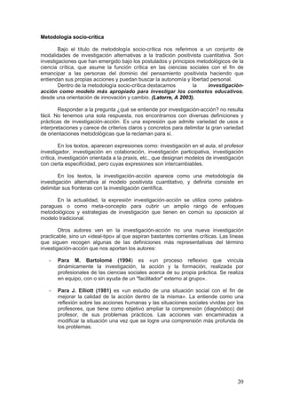 20
Metodología socio-crítica
Bajo el título de metodología socio-crítica nos referimos a un conjunto de
modalidades de investigación alternativas a la tradición positivista cuantitativa. Son
investigaciones que han emergido bajo los postulados y principios metodológicos de la
ciencia crítica, que asume la función crítica en las ciencias sociales con el fin de
emancipar a las personas del dominio del pensamiento positivista haciendo que
entiendan sus propias acciones y puedan buscar la autonomía y libertad personal.
Dentro de la metodología socio-crítica destacamos la investigación-
acción como modelo más apropiado para investigar los contextos educativos,
desde una orientación de innovación y cambio. (Latorre, A 2003).
Responder a la pregunta ¿qué se entiende por investigación-acción? no resulta
fácil. No tenemos una sola respuesta, nos encontramos con diversas definiciones y
prácticas de investigación-acción. Es una expresión que admite variedad de usos e
interpretaciones y carece de criterios claros y concretos para delimitar la gran variedad
de orientaciones metodológicas que la reclaman para sí.
En los textos, aparecen expresiones como: investigación en el aula, el profesor
investigador, investigación en colaboración, investigación participativa, investigación
crítica, investigación orientada a la praxis, etc., que designan modelos de investigación
con cierta especificidad, pero cuyas expresiones son intercambiables.
En los textos, la investigación-acción aparece como una metodología de
investigación alternativa al modelo positivista cuantitativo, y definirla consiste en
delimitar sus fronteras con la investigación científica.
En la actualidad, la expresión investigación-acción se utiliza como palabra-
paraguas o como meta-concepto para cubrir un amplio rango de enfoques
metodológicos y estrategias de investigación que tienen en común su oposición al
modelo tradicional.
Otros autores ven en la investigación-acción no una nueva investigación
practicable, sino un «ideal-tipo» al que aspiran bastantes corrientes críticas. Las líneas
que siguen recogen algunas de las definiciones más representativas del término
investigación-acción que nos aportan los autores:
- Para M. Bartolomé (1994) es «un proceso reflexivo que vincula
dinámicamente la investigación, la acción y la formación, realizada por
profesionales de las ciencias sociales acerca de su propia práctica. Se realiza
en equipo, con o sin ayuda de un "facilitador" externo al grupo».
- Para J. Elliott (1981) es «un estudio de una situación social con el fin de
mejorar la calidad de la acción dentro de la misma». La entiende como una
reflexión sobre las acciones humanas y las situaciones sociales vividas por los
profesores, que tiene como objetivo ampliar la comprensión (diagnóstico) del
profesor, de sus problemas prácticos. Las acciones van encaminadas a
modificar la situación una vez que se logre una comprensión más profunda de
los problemas.
 