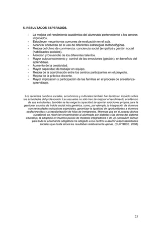 23
5. RESULTADOS ESPERADOS.
- La mejora del rendimiento académico del alumnado perteneciente a los centros
implicados.
- Establecer mecanismos comunes de evaluación en el aula.
- Alcanzar consenso en el uso de diferentes estrategias metodológicas.
- Mejora del clima de convivencia: conciencia social (empatía) y gestión social
(habilidades sociales).
- Atención y Desarrollo de los diferentes talentos.
- Mayor autoconocimiento y control de las emociones (gestión), en beneficio del
aprendizaje.
- Aumento de la creatividad.
- Mayor capacidad de trabajar en equipo.
- Mejora de la coordinación entre los centros participantes en el proyecto.
- Mejora de la práctica docente.
- Mayor implicación y participación de las familias en el proceso de enseñanza-
aprendizaje.
Los recientes cambios sociales, económicos y culturales también han tenido un impacto sobre
las actividades del profesorado. Las escuelas no sólo han de mejorar el rendimiento académico
de sus estudiantes, también se les exige la capacidad de aportar soluciones propias para la
gestionar asuntos de índole social más genérica, como, por ejemplo, la integración de alumnos
con necesidades educativas especiales, garantizar la igualdad de oportunidades a alumnos
desfavorecidos y la escolarización de hijos de inmigrantes. Mientras que en el pasado dichas
cuestiones se resolvían encaminando al alumnado por distintas vías dentro del sistema
educativo, la adopción en muchos países de modelos integradores o de un currículum común
para toda la enseñanza obligatoria ha obligado a los centros a asumir responsabilidades
sociales que hasta ahora les resultaban relativamente ajenas. (EURYDICE, 2008)
 