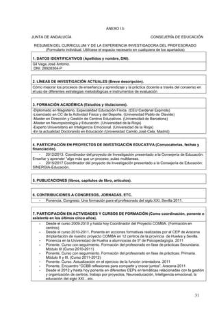 31
ANEXO I.b
JUNTA DE ANDALUCÍA CONSEJERÍA DE EDUCACIÓN
RESUMEN DEL CURRICULUM Y DE LA EXPERIENCIA INVESTIGADORA DEL PROFESORADO
(Formulario individual. Utilícese el espacio necesario en cualquiera de los apartados)
1. DATOS IDENTIFICATIVOS (Apellidos y nombre, DNI).
Gil Vega José Antonio.
DNI: 28928304-P
2. LÍNEAS DE INVESTIGACIÓN ACTUALES (Breve descripción).
Cómo mejorar los procesos de enseñanza y aprendizaje y la práctica docente a través del consenso en
el uso de diferentes estrategias metodológicas e instrumentos de evaluación
3. FORMACIÓN ACADÉMICA (Estudios y titulaciones).
-Diplomado en Magisterio. Especialidad Educación Física. (CEU Cardenal Espínola)
-Licenciado en CC de la Actividad Física y del Deporte. (Universidad Pablo de Olavide)
-Master en Dirección y Gestión de Centros Educativos. (Universidad de Barcelona)
-Máster en Neuropsicología y Educación. (Universidad de la Rioja)
-Experto Universitario en Inteligencia Emocional. (Universidad de la Rioja)
-En la actualidad Doctorando en Educación (Universidad Camilo José Cela. Madrid)
4. PARTICIPACIÓN EN PROYECTOS DE INVESTIGACIÓN EDUCATIVA (Convocatorias, fechas y
financiación).
- 2012/2013. Coordinador del proyecto de Investigación presentado a la Consejería de Educación:
Enseñar y aprender “algo más que un proceso; aulas multitareas.
- 2015/2017 Coordinador del proyecto de Investigación presentado a la Consejería de Educación:
SINERGIA-Educación.
5. PUBLICACIONES (libros, capítulos de libro, artículos).
6. CONTRIBUCIONES A CONGRESOS, JORNADAS, ETC.
- Ponencia. Congreso: Una formación para el profesorado del siglo XXI. Sevilla 2011.
7. PARTICIPACIÓN EN ACTIVIDADES Y CURSOS DE FORMACIÓN (Como coordinación, ponente o
asistente en los últimos cinco años).
- Desde el curso 2009-2010 y hasta hoy Coordinador del Proyecto COMBA. (Formación en
centros)
- Desde el curso 2010-2011, Ponente en acciones formativas realizadas por el CEP de Aracena
(Implantación de nuestro proyecto COMBA en 12 centros de la provincia de Huelva y Sevilla.
- Ponencia en la Universidad de Huelva a alumnos/as de 5º de Psicopedagogía. 2011
- Ponente. Curso con seguimiento. Formación del profesorado en fase de prácticas Secundaria.
Módulo III (Curso 2010-2011)
- Ponente. Curso con seguimiento. Formación del profesorado en fase de prácticas: Primaria.
Módulo II y III. (Curso 2011-2012)
- Ponente. Curso. Actualización en el ejercicio de la función orientadora. 2011
- Ponente. Encuentro “CCBB reflexiones para compartir y crecer juntos”. Aracena 2011
- Desde el 2012 y hasta hoy ponente en diferentes CEPs en temáticas relacionadas con la gestión
y organización de centros, trabajo por proyectos, Neuroeducación, Inteligencia emocional, la
educación del siglo XXI…etc.
 