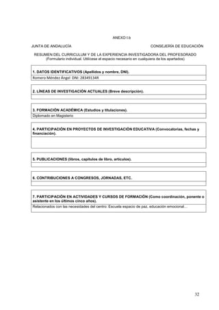 32
ANEXO I.b
JUNTA DE ANDALUCÍA CONSEJERÍA DE EDUCACIÓN
RESUMEN DEL CURRICULUM Y DE LA EXPERIENCIA INVESTIGADORA DEL PROFESORADO
(Formulario individual. Utilícese el espacio necesario en cualquiera de los apartados)
1. DATOS IDENTIFICATIVOS (Apellidos y nombre, DNI).
Romero Méndez Ángel DNI: 28349134R
2. LÍNEAS DE INVESTIGACIÓN ACTUALES (Breve descripción).
3. FORMACIÓN ACADÉMICA (Estudios y titulaciones).
Diplomado en Magisterio
4. PARTICIPACIÓN EN PROYECTOS DE INVESTIGACIÓN EDUCATIVA (Convocatorias, fechas y
financiación).
5. PUBLICACIONES (libros, capítulos de libro, artículos).
6. CONTRIBUCIONES A CONGRESOS, JORNADAS, ETC.
7. PARTICIPACIÓN EN ACTIVIDADES Y CURSOS DE FORMACIÓN (Como coordinación, ponente o
asistente en los últimos cinco años).
Relacionados con las necesidades del centro: Escuela espacio de paz, educación emocional…
 