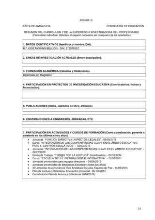 37
ANEXO I.b
JUNTA DE ANDALUCÍA CONSEJERÍA DE EDUCACIÓN
RESUMEN DEL CURRICULUM Y DE LA EXPERIENCIA INVESTIGADORA DEL PROFESORADO
(Formulario individual. Utilícese el espacio necesario en cualquiera de los apartados)
1. DATOS IDENTIFICATIVOS (Apellidos y nombre, DNI).
M.ª JOSÉ MOÑINO BELLIDO- DNI: 27297932Z
2. LÍNEAS DE INVESTIGACIÓN ACTUALES (Breve descripción).
3. FORMACIÓN ACADÉMICA (Estudios y titulaciones).
Diplomada en Magisterio
4. PARTICIPACIÓN EN PROYECTOS DE INVESTIGACIÓN EDUCATIVA (Convocatorias, fechas y
financiación).
5. PUBLICACIONES (libros, capítulos de libro, artículos).
6. CONTRIBUCIONES A CONGRESOS, JORNADAS, ETC.
7. PARTICIPACIÓN EN ACTIVIDADES Y CURSOS DE FORMACIÓN (Como coordinación, ponente o
asistente en los últimos cinco años).
 Jornadas. “FUNCIÓN DIRECTIVA: ASPECTOS LEGALES” - 05/05/2016
 Curso: “INTEGRACIÓN DE LAS COMPENTENCIAS CLAVE EN EL ÁMBITO EDUCATIVO.
FASE II. CENTROS EDUCATIVOS” - 02/03/2015
 Jornadas: “INTEGRACIÓN DE LAS COMPENTENCIAS CLAVE EN EL ÁMBITO EDUCATIVO” –
22/01/2015
 Grupo de Trabajo: “TOD@S POR LA LECTURA” Coordinadora – 01/10/2014
 Curso: “ESCUELA TIC 2.0. PIZARRA DIGITAL INTERACTIVA” - 22/03/2011
 Jornadas provinciales para equipos directivos – 03/06/2015
 Jornadas provinciales de Bibliotecas Escolares (todos los años)
 XII Jorandas de convivencia: Red Andaluza Escuela, Espacio de Paz.- 14/05/2014
 Plan de Lectura y Biblioteca. Encuentro provincial. 06/ 05/2013
 Cooridnación Plan de lectura y Bibliotecas 2010/2016)
 