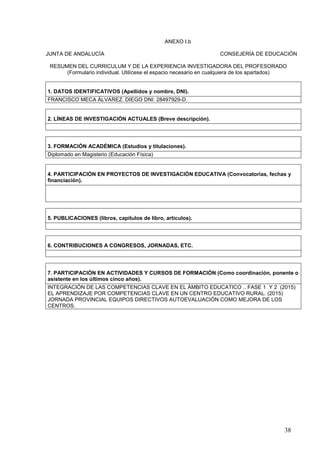 38
ANEXO I.b
JUNTA DE ANDALUCÍA CONSEJERÍA DE EDUCACIÓN
RESUMEN DEL CURRICULUM Y DE LA EXPERIENCIA INVESTIGADORA DEL PROFESORADO
(Formulario individual. Utilícese el espacio necesario en cualquiera de los apartados)
1. DATOS IDENTIFICATIVOS (Apellidos y nombre, DNI).
FRANCISCO MECA ÁLVAREZ. DIEGO DNI: 28497929-D.
2. LÍNEAS DE INVESTIGACIÓN ACTUALES (Breve descripción).
3. FORMACIÓN ACADÉMICA (Estudios y titulaciones).
Diplomado en Magisterio (Educación Física)
4. PARTICIPACIÓN EN PROYECTOS DE INVESTIGACIÓN EDUCATIVA (Convocatorias, fechas y
financiación).
5. PUBLICACIONES (libros, capítulos de libro, artículos).
6. CONTRIBUCIONES A CONGRESOS, JORNADAS, ETC.
7. PARTICIPACIÓN EN ACTIVIDADES Y CURSOS DE FORMACIÓN (Como coordinación, ponente o
asistente en los últimos cinco años).
INTEGRACIÓN DE LAS COMPETENCIAS CLAVE EN EL ÁMBITO EDUCATICO .. FASE 1 Y 2 (2015)
EL APRENDIZAJE POR COMPETENCIAS CLAVE EN UN CENTRO EDUCATIVO RURAL. (2015)
JORNADA PROVINCIAL EQUIPOS DIRECTIVOS AUTOEVALUACIÓN COMO MEJORA DE LOS
CENTROS.
 