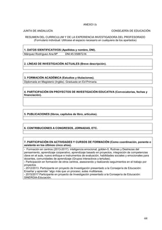 44
ANEXO I.b
JUNTA DE ANDALUCÍA CONSEJERÍA DE EDUCACIÓN
RESUMEN DEL CURRICULUM Y DE LA EXPERIENCIA INVESTIGADORA DEL PROFESORADO
(Formulario individual. Utilícese el espacio necesario en cualquiera de los apartados)
1. DATOS IDENTIFICATIVOS (Apellidos y nombre, DNI).
Márquez Rodríguez Ana Mª DNI:45.558872-N
2. LÍNEAS DE INVESTIGACIÓN ACTUALES (Breve descripción).
3. FORMACIÓN ACADÉMICA (Estudios y titulaciones).
Diplomada en Magisterio (Inglés). Graduada en Ed Primaria.
4. PARTICIPACIÓN EN PROYECTOS DE INVESTIGACIÓN EDUCATIVA (Convocatorias, fechas y
financiación).
5. PUBLICACIONES (libros, capítulos de libro, artículos).
6. CONTRIBUCIONES A CONGRESOS, JORNADAS, ETC.
7. PARTICIPACIÓN EN ACTIVIDADES Y CURSOS DE FORMACIÓN (Como coordinación, ponente o
asistente en los últimos cinco años).
- Formación en centros (2013-2017): inteligencia emocional, golden-5, Rutinas y Destrezas del
pensamiento, aprendizaje cooperativo, aprendizaje basado en proyectos, integración de competencias
clave en el aula, nuevo enfoque e instrumentos de evaluación, habilidades sociales y emocionales para
docentes, comunidades de aprendizaje (Grupos interactivos y tertulias).
- Participación en formación de otros centros, asesorando y realizando seguimientos en el trabajo por
proyectos.
- 2012/2013. Participante en proyecto de Investigación presentado a la Consejería de Educación:
Enseñar y aprender “algo más que un proceso; aulas multitareas.
- 2015/2017 Participante en proyecto de Investigación presentado a la Consejería de Educación:
SINERGIA-Educación.
 