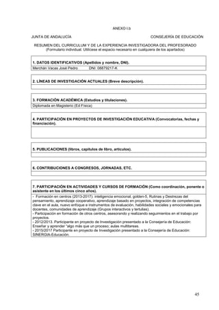 45
ANEXO I.b
JUNTA DE ANDALUCÍA CONSEJERÍA DE EDUCACIÓN
RESUMEN DEL CURRICULUM Y DE LA EXPERIENCIA INVESTIGADORA DEL PROFESORADO
(Formulario individual. Utilícese el espacio necesario en cualquiera de los apartados)
1. DATOS IDENTIFICATIVOS (Apellidos y nombre, DNI).
Merchán Vacas José Pedro DNI: 08879217-K
2. LÍNEAS DE INVESTIGACIÓN ACTUALES (Breve descripción).
3. FORMACIÓN ACADÉMICA (Estudios y titulaciones).
Diplomada en Magisterio (Ed Física)
4. PARTICIPACIÓN EN PROYECTOS DE INVESTIGACIÓN EDUCATIVA (Convocatorias, fechas y
financiación).
5. PUBLICACIONES (libros, capítulos de libro, artículos).
6. CONTRIBUCIONES A CONGRESOS, JORNADAS, ETC.
7. PARTICIPACIÓN EN ACTIVIDADES Y CURSOS DE FORMACIÓN (Como coordinación, ponente o
asistente en los últimos cinco años).
- Formación en centros (2013-2017): inteligencia emocional, golden-5, Rutinas y Destrezas del
pensamiento, aprendizaje cooperativo, aprendizaje basado en proyectos, integración de competencias
clave en el aula, nuevo enfoque e instrumentos de evaluación, habilidades sociales y emocionales para
docentes, comunidades de aprendizaje (Grupos interactivos y tertulias).
- Participación en formación de otros centros, asesorando y realizando seguimientos en el trabajo por
proyectos.
- 2012/2013. Participante en proyecto de Investigación presentado a la Consejería de Educación:
Enseñar y aprender “algo más que un proceso; aulas multitareas.
- 2015/2017 Participante en proyecto de Investigación presentado a la Consejería de Educación:
SINERGIA-Educación.
 