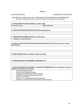 49
ANEXO I.b
JUNTA DE ANDALUCÍA CONSEJERÍA DE EDUCACIÓN
RESUMEN DEL CURRICULUM Y DE LA EXPERIENCIA INVESTIGADORA DEL PROFESORADO
(Formulario individual. Utilícese el espacio necesario en cualquiera de los apartados)
1. DATOS IDENTIFICATIVOS (Apellidos y nombre, DNI).
Ana Mudarra Prieto DNI: 75559128-B
2. LÍNEAS DE INVESTIGACIÓN ACTUALES (Breve descripción).
3. FORMACIÓN ACADÉMICA (Estudios y titulaciones).
 Magisterio, Lengua Extranjera.
4. PARTICIPACIÓN EN PROYECTOS DE INVESTIGACIÓN EDUCATIVA (Convocatorias, fechas y
financiación).
5. PUBLICACIONES (libros, capítulos de libro, artículos).
6. CONTRIBUCIONES A CONGRESOS, JORNADAS, ETC.
7. PARTICIPACIÓN EN ACTIVIDADES Y CURSOS DE FORMACIÓN (Como coordinación, ponente o
asistente en los últimos cinco años).
- Jornadas de lectroescrituras.
- Jornadas sobre altas capacidades.
- Utilización de la fotografía en el ámbito escolar.
- Habilidades sociales e inteligencia emocional.
- Educar en convivencia.
- Atención a las necesidades educativas especiales.
- Orientación y acción tutorial en los distintos niveles educativos.
 