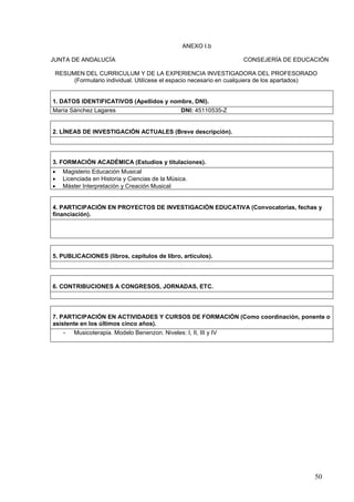 50
ANEXO I.b
JUNTA DE ANDALUCÍA CONSEJERÍA DE EDUCACIÓN
RESUMEN DEL CURRICULUM Y DE LA EXPERIENCIA INVESTIGADORA DEL PROFESORADO
(Formulario individual. Utilícese el espacio necesario en cualquiera de los apartados)
1. DATOS IDENTIFICATIVOS (Apellidos y nombre, DNI).
María Sánchez Lagares DNI: 45110535-Z
2. LÍNEAS DE INVESTIGACIÓN ACTUALES (Breve descripción).
3. FORMACIÓN ACADÉMICA (Estudios y titulaciones).
 Magisterio Educación Musical
 Licenciada en Historia y Ciencias de la Música.
 Máster Interpretación y Creación Musical
4. PARTICIPACIÓN EN PROYECTOS DE INVESTIGACIÓN EDUCATIVA (Convocatorias, fechas y
financiación).
5. PUBLICACIONES (libros, capítulos de libro, artículos).
6. CONTRIBUCIONES A CONGRESOS, JORNADAS, ETC.
7. PARTICIPACIÓN EN ACTIVIDADES Y CURSOS DE FORMACIÓN (Como coordinación, ponente o
asistente en los últimos cinco años).
- Musicoterapia. Modelo Benenzon. Niveles: I, II, III y IV
 