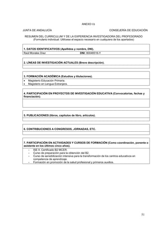 51
ANEXO I.b
JUNTA DE ANDALUCÍA CONSEJERÍA DE EDUCACIÓN
RESUMEN DEL CURRICULUM Y DE LA EXPERIENCIA INVESTIGADORA DEL PROFESORADO
(Formulario individual. Utilícese el espacio necesario en cualquiera de los apartados)
1. DATOS IDENTIFICATIVOS (Apellidos y nombre, DNI).
Raúl Morales Díaz DNI: 80048516-Y
2. LÍNEAS DE INVESTIGACIÓN ACTUALES (Breve descripción).
3. FORMACIÓN ACADÉMICA (Estudios y titulaciones).
 Magisterio Educación Primaria.
 Magisterio en Lengua Extranjera.
4. PARTICIPACIÓN EN PROYECTOS DE INVESTIGACIÓN EDUCATIVA (Convocatorias, fechas y
financiación).
5. PUBLICACIONES (libros, capítulos de libro, artículos).
6. CONTRIBUCIONES A CONGRESOS, JORNADAS, ETC.
7. PARTICIPACIÓN EN ACTIVIDADES Y CURSOS DE FORMACIÓN (Como coordinación, ponente o
asistente en los últimos cinco años).
- ISE II. Certificado B2 MCER.
- Curso de preparación para la obtención del B2.
- Curso de sensibilización intensiva para la transformación de los centros educativos en
competencia de aprendizaje.
- Formación en promoción de la salud profesional y primeros auxilios.
 
