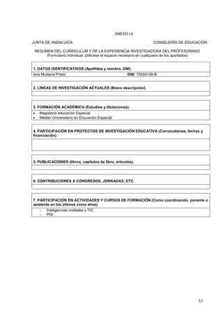 53
ANEXO I.b
JUNTA DE ANDALUCÍA CONSEJERÍA DE EDUCACIÓN
RESUMEN DEL CURRICULUM Y DE LA EXPERIENCIA INVESTIGADORA DEL PROFESORADO
(Formulario individual. Utilícese el espacio necesario en cualquiera de los apartados)
1. DATOS IDENTIFICATIVOS (Apellidos y nombre, DNI).
Ana Mudarra Prieto DNI: 75559128-B
2. LÍNEAS DE INVESTIGACIÓN ACTUALES (Breve descripción).
3. FORMACIÓN ACADÉMICA (Estudios y titulaciones).
 Magisterio educación Especial.
 Máster Universitario en Educación Especial
4. PARTICIPACIÓN EN PROYECTOS DE INVESTIGACIÓN EDUCATIVA (Convocatorias, fechas y
financiación).
5. PUBLICACIONES (libros, capítulos de libro, artículos).
6. CONTRIBUCIONES A CONGRESOS, JORNADAS, ETC.
7. PARTICIPACIÓN EN ACTIVIDADES Y CURSOS DE FORMACIÓN (Como coordinación, ponente o
asistente en los últimos cinco años).
- Inteligencias múltiples y TIC
- PDI
 