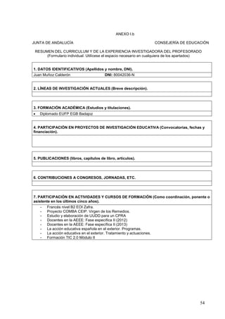 54
ANEXO I.b
JUNTA DE ANDALUCÍA CONSEJERÍA DE EDUCACIÓN
RESUMEN DEL CURRICULUM Y DE LA EXPERIENCIA INVESTIGADORA DEL PROFESORADO
(Formulario individual. Utilícese el espacio necesario en cualquiera de los apartados)
1. DATOS IDENTIFICATIVOS (Apellidos y nombre, DNI).
Juan Muñoz Calderón DNI: 80042036-N
2. LÍNEAS DE INVESTIGACIÓN ACTUALES (Breve descripción).
3. FORMACIÓN ACADÉMICA (Estudios y titulaciones).
 Diplomado EUFP EGB Badajoz
4. PARTICIPACIÓN EN PROYECTOS DE INVESTIGACIÓN EDUCATIVA (Convocatorias, fechas y
financiación).
5. PUBLICACIONES (libros, capítulos de libro, artículos).
6. CONTRIBUCIONES A CONGRESOS, JORNADAS, ETC.
7. PARTICIPACIÓN EN ACTIVIDADES Y CURSOS DE FORMACIÓN (Como coordinación, ponente o
asistente en los últimos cinco años).
- Francés nivel B2 EOI Zafra.
- Proyecto COMBA CEIP. Virgen de los Remedios.
- Estudio y elaboración de UUDD para un CPRA
- Docentes en la AEEE: Fase específica II (2012)
- Docentes en la AEEE: Fase específica II (2013)
- La acción educativa española en el exterior. Programas.
- La acción educativa en el exterior. Tratamiento y actuaciones.
- Formación TIC 2.0 Módulo II
 