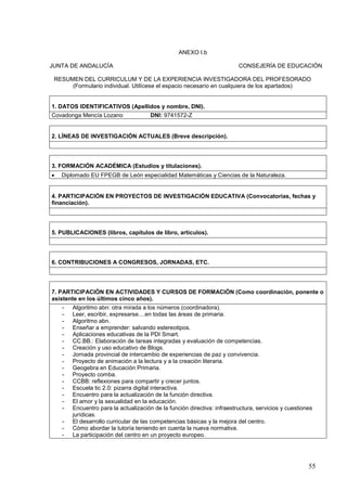 55
ANEXO I.b
JUNTA DE ANDALUCÍA CONSEJERÍA DE EDUCACIÓN
RESUMEN DEL CURRICULUM Y DE LA EXPERIENCIA INVESTIGADORA DEL PROFESORADO
(Formulario individual. Utilícese el espacio necesario en cualquiera de los apartados)
1. DATOS IDENTIFICATIVOS (Apellidos y nombre, DNI).
Covadonga Mencía Lozano DNI: 9741572-Z
2. LÍNEAS DE INVESTIGACIÓN ACTUALES (Breve descripción).
3. FORMACIÓN ACADÉMICA (Estudios y titulaciones).
 Diplomado EU FPEGB de León especialidad Matemáticas y Ciencias de la Naturaleza.
4. PARTICIPACIÓN EN PROYECTOS DE INVESTIGACIÓN EDUCATIVA (Convocatorias, fechas y
financiación).
5. PUBLICACIONES (libros, capítulos de libro, artículos).
6. CONTRIBUCIONES A CONGRESOS, JORNADAS, ETC.
7. PARTICIPACIÓN EN ACTIVIDADES Y CURSOS DE FORMACIÓN (Como coordinación, ponente o
asistente en los últimos cinco años).
- Algoritmo abn: otra mirada a los números (coordinadora).
- Leer, escribir, expresarse....en todas las áreas de primaria.
- Algoritmo abn.
- Enseñar a emprender: salvando estereotipos.
- Aplicaciones educativas de la PDI Smart.
- CC.BB.: Elaboración de tareas integradas y evaluación de competencias.
- Creación y uso educativo de Blogs.
- Jornada provincial de intercambio de experiencias de paz y convivencia.
- Proyecto de animación a la lectura y a la creación literaria.
- Geogebra en Educación Primaria.
- Proyecto comba.
- CCBB: reflexiones para compartir y crecer juntos.
- Escuela tic 2.0: pizarra digital interactiva.
- Encuentro para la actualización de la función directiva.
- El amor y la sexualidad en la educación.
- Encuentro para la actualización de la función directiva: infraestructura, servicios y cuestiones
jurídicas.
- El desarrollo curricular de las competencias básicas y la mejora del centro.
- Cómo abordar la tutoría teniendo en cuenta la nueva normativa.
- La participación del centro en un proyecto europeo.
 
