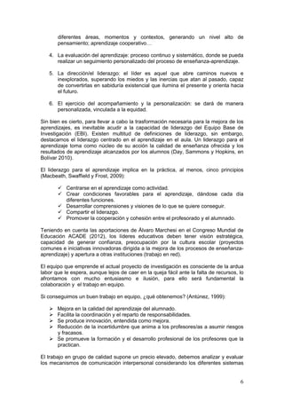 6
diferentes áreas, momentos y contextos, generando un nivel alto de
pensamiento; aprendizaje cooperativo…
4. La evaluación del aprendizaje: proceso continuo y sistemático, donde se pueda
realizar un seguimiento personalizado del proceso de enseñanza-aprendizaje.
5. La dirección/el liderazgo: el líder es aquel que abre caminos nuevos e
inexplorados, superando los miedos y las inercias que atan al pasado, capaz
de convertirlas en sabiduría existencial que ilumina el presente y orienta hacia
el futuro.
6. El ejercicio del acompañamiento y la personalización: se dará de manera
personalizada, vinculada a la equidad.
Sin bien es cierto, para llevar a cabo la trasformación necesaria para la mejora de los
aprendizajes, es inevitable acudir a la capacidad de liderazgo del Equipo Base de
Investigación (EBI). Existen multitud de definiciones de liderazgo, sin embargo,
destacamos el liderazgo centrado en el aprendizaje en el aula. Un liderazgo para el
aprendizaje toma como núcleo de su acción la calidad de enseñanza ofrecida y los
resultados de aprendizaje alcanzados por los alumnos (Day, Sammons y Hopkins, en
Bolívar 2010).
El liderazgo para el aprendizaje implica en la práctica, al menos, cinco principios
(Macbeath, Swaffield y Frost, 2009):
 Centrarse en el aprendizaje como actividad.
 Crear condiciones favorables para el aprendizaje, dándose cada día
diferentes funciones.
 Desarrollar comprensiones y visiones de lo que se quiere conseguir.
 Compartir el liderazgo.
 Promover la cooperación y cohesión entre el profesorado y el alumnado.
Teniendo en cuenta las aportaciones de Álvaro Marchesi en el Congreso Mundial de
Educación ACADE (2012), los líderes educativos deben tener visión estratégica,
capacidad de generar confianza, preocupación por la cultura escolar (proyectos
comunes e iniciativas innovadoras dirigida a la mejora de los procesos de enseñanza-
aprendizaje) y apertura a otras instituciones (trabajo en red).
El equipo que emprende el actual proyecto de investigación es consciente de la ardua
labor que le espera, aunque lejos de caer en la queja fácil ante la falta de recursos, lo
afrontamos con mucho entusiasmo e ilusión, para ello será fundamental la
colaboración y el trabajo en equipo.
Si conseguimos un buen trabajo en equipo, ¿qué obtenemos? (Antúnez, 1999):
 Mejora en la calidad del aprendizaje del alumnado.
 Facilita la coordinación y el reparto de responsabilidades.
 Se produce innovación, entendida como mejora.
 Reducción de la incertidumbre que anima a los profesores/as a asumir riesgos
y fracasos.
 Se promueve la formación y el desarrollo profesional de los profesores que la
practican.
El trabajo en grupo de calidad supone un precio elevado, debemos analizar y evaluar
los mecanismos de comunicación interpersonal considerando los diferentes sistemas
 