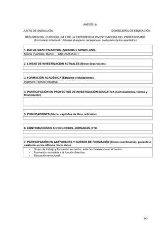 60
ANEXO I.b
JUNTA DE ANDALUCÍA CONSEJERÍA DE EDUCACIÓN
RESUMEN DEL CURRICULUM Y DE LA EXPERIENCIA INVESTIGADORA DEL PROFESORADO
(Formulario individual. Utilícese el espacio necesario en cualquiera de los apartados)
1. DATOS IDENTIFICATIVOS (Apellidos y nombre, DNI).
Molina Puértolas, Martín DNI: 27283543-T
2. LÍNEAS DE INVESTIGACIÓN ACTUALES (Breve descripción).
3. FORMACIÓN ACADÉMICA (Estudios y titulaciones).
Ingeniero Técnico Industrial.
4. PARTICIPACIÓN EN PROYECTOS DE INVESTIGACIÓN EDUCATIVA (Convocatorias, fechas y
financiación).
5. PUBLICACIONES (libros, capítulos de libro, artículos).
6. CONTRIBUCIONES A CONGRESOS, JORNADAS, ETC.
7. PARTICIPACIÓN EN ACTIVIDADES Y CURSOS DE FORMACIÓN (Como coordinación, ponente o
asistente en los últimos cinco años).
- Grupo de trabajo y formación en centro: aula de convivencia en el centro.
- Formación vinculada a la función directiva.
- Educación emocional.
 
