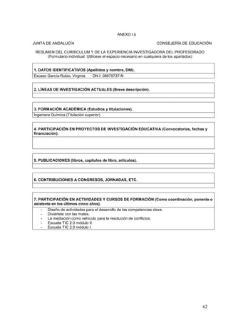 62
ANEXO I.b
JUNTA DE ANDALUCÍA CONSEJERÍA DE EDUCACIÓN
RESUMEN DEL CURRICULUM Y DE LA EXPERIENCIA INVESTIGADORA DEL PROFESORADO
(Formulario individual. Utilícese el espacio necesario en cualquiera de los apartados)
1. DATOS IDENTIFICATIVOS (Apellidos y nombre, DNI).
Escaso García-Rubio, Virginia DN I: 08879737-N
2. LÍNEAS DE INVESTIGACIÓN ACTUALES (Breve descripción).
3. FORMACIÓN ACADÉMICA (Estudios y titulaciones).
Ingeniera Química (Titulación superior)
4. PARTICIPACIÓN EN PROYECTOS DE INVESTIGACIÓN EDUCATIVA (Convocatorias, fechas y
financiación).
5. PUBLICACIONES (libros, capítulos de libro, artículos).
6. CONTRIBUCIONES A CONGRESOS, JORNADAS, ETC.
7. PARTICIPACIÓN EN ACTIVIDADES Y CURSOS DE FORMACIÓN (Como coordinación, ponente o
asistente en los últimos cinco años).
- Diseño de actividades para el desarrollo de las competencias clave.
- Diviértete con las mates.
- La mediación como vehículo para la resolución de conflictos.
- Escuela TIC 2.0 módulo II.
- Escuela TIC 2.0 módulo I.
 
