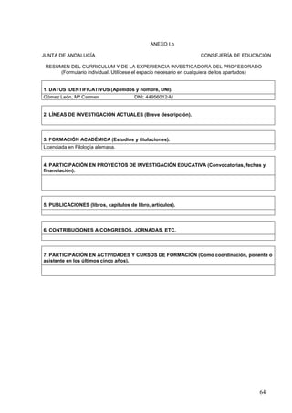 64
ANEXO I.b
JUNTA DE ANDALUCÍA CONSEJERÍA DE EDUCACIÓN
RESUMEN DEL CURRICULUM Y DE LA EXPERIENCIA INVESTIGADORA DEL PROFESORADO
(Formulario individual. Utilícese el espacio necesario en cualquiera de los apartados)
1. DATOS IDENTIFICATIVOS (Apellidos y nombre, DNI).
Gómez León, Mª Carmen DNI: 44956012-M
2. LÍNEAS DE INVESTIGACIÓN ACTUALES (Breve descripción).
3. FORMACIÓN ACADÉMICA (Estudios y titulaciones).
Licenciada en Filología alemana.
4. PARTICIPACIÓN EN PROYECTOS DE INVESTIGACIÓN EDUCATIVA (Convocatorias, fechas y
financiación).
5. PUBLICACIONES (libros, capítulos de libro, artículos).
6. CONTRIBUCIONES A CONGRESOS, JORNADAS, ETC.
7. PARTICIPACIÓN EN ACTIVIDADES Y CURSOS DE FORMACIÓN (Como coordinación, ponente o
asistente en los últimos cinco años).
 