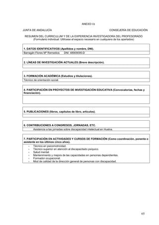 65
ANEXO I.b
JUNTA DE ANDALUCÍA CONSEJERÍA DE EDUCACIÓN
RESUMEN DEL CURRICULUM Y DE LA EXPERIENCIA INVESTIGADORA DEL PROFESORADO
(Formulario individual. Utilícese el espacio necesario en cualquiera de los apartados)
1. DATOS IDENTIFICATIVOS (Apellidos y nombre, DNI).
Barragán Flores Mª Remedios DNI: 48909095-D
2. LÍNEAS DE INVESTIGACIÓN ACTUALES (Breve descripción).
3. FORMACIÓN ACADÉMICA (Estudios y titulaciones).
Técnico de orientación social.
4. PARTICIPACIÓN EN PROYECTOS DE INVESTIGACIÓN EDUCATIVA (Convocatorias, fechas y
financiación).
5. PUBLICACIONES (libros, capítulos de libro, artículos).
6. CONTRIBUCIONES A CONGRESOS, JORNADAS, ETC.
Asistencia a las jornadas sobre discapacidad intelectual en Huelva.
7. PARTICIPACIÓN EN ACTIVIDADES Y CURSOS DE FORMACIÓN (Como coordinación, ponente o
asistente en los últimos cinco años).
- Técnico en psicomotricidad.
- Técnico superior en atención al discapacitado psíquico.
- Salud mental.
- Mantenimiento y mejora de las capacidades en personas dependientes.
- Formador ocupacional.
- Mod de calidad de la dirección general de personas con discapacidad.
 