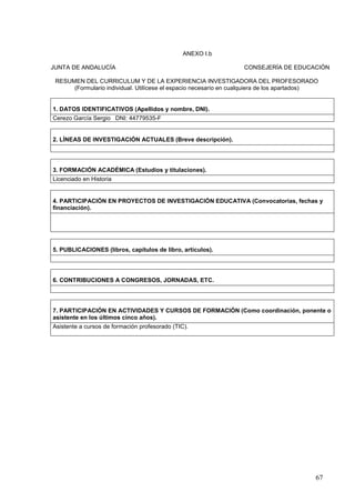 67
ANEXO I.b
JUNTA DE ANDALUCÍA CONSEJERÍA DE EDUCACIÓN
RESUMEN DEL CURRICULUM Y DE LA EXPERIENCIA INVESTIGADORA DEL PROFESORADO
(Formulario individual. Utilícese el espacio necesario en cualquiera de los apartados)
1. DATOS IDENTIFICATIVOS (Apellidos y nombre, DNI).
Cerezo García Sergio DNI: 44779535-F
2. LÍNEAS DE INVESTIGACIÓN ACTUALES (Breve descripción).
3. FORMACIÓN ACADÉMICA (Estudios y titulaciones).
Licenciado en Historia
4. PARTICIPACIÓN EN PROYECTOS DE INVESTIGACIÓN EDUCATIVA (Convocatorias, fechas y
financiación).
5. PUBLICACIONES (libros, capítulos de libro, artículos).
6. CONTRIBUCIONES A CONGRESOS, JORNADAS, ETC.
7. PARTICIPACIÓN EN ACTIVIDADES Y CURSOS DE FORMACIÓN (Como coordinación, ponente o
asistente en los últimos cinco años).
Asistente a cursos de formación profesorado (TIC).
 