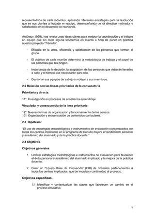 7
representativos de cada individuo, aplicando diferentes estrategias para la resolución
que se nos plantea al trabajar en equipo, desempeñando un rol directivo motivador y
satisfactorio en el desarrollo de reuniones.
Antúnez (1999), nos revela unas ideas claves para mejorar la coordinación y el trabajo
en equipo que sin duda alguna tendremos en cuenta a hora de poner en práctica
nuestro proyecto “Tránsito”:
- Eficacia en la tarea, eficiencia y satisfacción de las personas que forman el
grupo.
- El objetivo de cada reunión determina la metodología de trabajo y el papel de
las personas que las dirigen.
- Importancia de la decisión, la aceptación de las personas que deberán llevarlas
a cabo y el tiempo que necesitarán para ello.
- Gestionar sus equipos de trabajo y motivar a sus miembros.
2.2 Relación con las líneas prioritarias de la convocatoria
Prioritaria y directa:
11º. Investigación en procesos de enseñanza-aprendizaje.
Vinculada y consecuencia de la línea prioritaria
12º. Nuevas formas de organización y funcionamiento de los centros.
13º. Organización y secuenciación de contenidos curriculares.
2.3 Hipótesis:
“El uso de estrategias metodológicas e instrumentos de evaluación consensuados por
todos los centros implicados en el programa de tránsito mejora el rendimiento personal
y académico del alumnado y de la práctica docente.”
2.4 Objetivos
Objetivos generales
1. Unificar estrategias metodológicas e instrumentos de evaluación para favorecer
el éxito personal y académico del alumnado implicado y la mejora de la práctica
docente.
2. Crear un “Equipo Base de Innovación” (EBI) de docentes pertenecientes a
todos los centros implicados, que de impulso y continuidad al proyecto.
Objetivos específicos.
1.1 Identificar y contextualizar las claves que favorecen un cambio en el
proceso educativo.
 