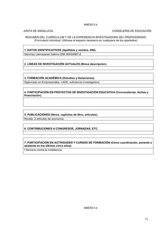 71
ANEXO I.b
JUNTA DE ANDALUCÍA CONSEJERÍA DE EDUCACIÓN
RESUMEN DEL CURRICULUM Y DE LA EXPERIENCIA INVESTIGADORA DEL PROFESORADO
(Formulario individual. Utilícese el espacio necesario en cualquiera de los apartados)
1. DATOS IDENTIFICATIVOS (Apellidos y nombre, DNI).
Sánchez Llamazares Gabino DNI: 80054987-Z
2. LÍNEAS DE INVESTIGACIÓN ACTUALES (Breve descripción).
3. FORMACIÓN ACADÉMICA (Estudios y titulaciones).
Diplomado en Empresariales, LADE, suficiencia investigadora
4. PARTICIPACIÓN EN PROYECTOS DE INVESTIGACIÓN EDUCATIVA (Convocatorias, fechas y
financiación).
5. PUBLICACIONES (libros, capítulos de libro, artículos).
Novela, 2 artículos de economía
6. CONTRIBUCIONES A CONGRESOS, JORNADAS, ETC.
7. PARTICIPACIÓN EN ACTIVIDADES Y CURSOS DE FORMACIÓN (Como coordinación, ponente o
asistente en los últimos cinco años).
I Semana contra la intolelancia.
ANEXO I.b
 