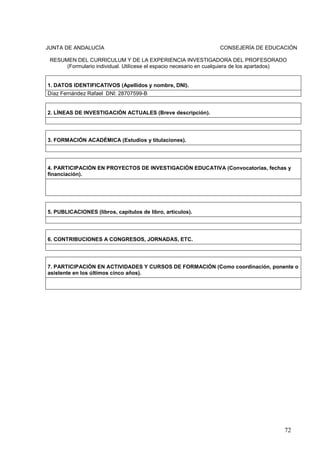 72
JUNTA DE ANDALUCÍA CONSEJERÍA DE EDUCACIÓN
RESUMEN DEL CURRICULUM Y DE LA EXPERIENCIA INVESTIGADORA DEL PROFESORADO
(Formulario individual. Utilícese el espacio necesario en cualquiera de los apartados)
1. DATOS IDENTIFICATIVOS (Apellidos y nombre, DNI).
Díaz Fernández Rafael DNI: 28707599-B
2. LÍNEAS DE INVESTIGACIÓN ACTUALES (Breve descripción).
3. FORMACIÓN ACADÉMICA (Estudios y titulaciones).
4. PARTICIPACIÓN EN PROYECTOS DE INVESTIGACIÓN EDUCATIVA (Convocatorias, fechas y
financiación).
5. PUBLICACIONES (libros, capítulos de libro, artículos).
6. CONTRIBUCIONES A CONGRESOS, JORNADAS, ETC.
7. PARTICIPACIÓN EN ACTIVIDADES Y CURSOS DE FORMACIÓN (Como coordinación, ponente o
asistente en los últimos cinco años).
 
