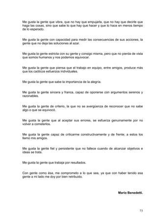 73
Me gusta la gente que vibra, que no hay que empujarla, que no hay que decirle que
haga las cosas, sino que sabe lo que hay que hacer y que lo hace en menos tiempo
de lo esperado.
Me gusta la gente con capacidad para medir las consecuencias de sus acciones, la
gente que no deja las soluciones al azar.
Me gusta la gente estricta con su gente y consigo misma, pero que no pierda de vista
que somos humanos y nos podemos equivocar.
Me gusta la gente que piensa que el trabajo en equipo, entre amigos, produce más
que los caóticos esfuerzos individuales.
Me gusta la gente que sabe la importancia de la alegría.
Me gusta la gente sincera y franca, capaz de oponerse con argumentos serenos y
razonables.
Me gusta la gente de criterio, la que no se avergüenza de reconocer que no sabe
algo o que se equivocó.
Me gusta la gente que al aceptar sus errores, se esfuerza genuinamente por no
volver a cometerlos.
Me gusta la gente capaz de criticarme constructivamente y de frente; a estos los
llamo mis amigos.
Me gusta la gente fiel y persistente que no fallece cuando de alcanzar objetivos e
ideas se trata.
Me gusta la gente que trabaja por resultados.
Con gente como ésa, me comprometo a lo que sea, ya que con haber tenido esa
gente a mi lado me doy por bien retribuido.
Mario Benedetti.
 