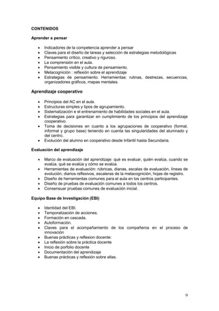 9
CONTENIDOS
Aprender a pensar
 Indicadores de la competencia aprender a pensar
 Claves para el diseño de tareas y selección de estrategias metodológicas
 Pensamiento crítico, creativo y riguroso.
 La comprensión en el aula.
 Pensamiento visible y cultura de pensamiento.
 Metacognición : reflexión sobre el aprendizaje
 Estrategias de pensamiento. Herramientas: rutinas, destrezas, secuencias,
organizadores gráficos, mapas mentales.
Aprendizaje cooperativo
 Principios del AC en el aula.
 Estructuras simples y tipos de agrupamiento.
 Sistematización e el entrenamiento de habilidades sociales en el aula.
 Estrategias para garantizar en cumplimiento de los principios del aprendizaje
cooperativo.
 Toma de decisiones en cuanto a los agrupaciones de cooperativo (formal,
informal y grupo base) teniendo en cuenta las singularidades del alumnado y
del centro.
 Evolución del alumno en cooperativo desde Infantil hasta Secundaria.
Evaluación del aprendizaje
 Marco de evaluación del aprendizaje: qué es evaluar, quién evalúa, cuando se
evalúa, qué se evalúa y cómo se evalúa.
 Herramientas de evaluación: rúbricas, dianas, escalas de evaluación, líneas de
evolución, diarios reflexivos, escaleras de la metacognición, hojas de registro.
 Diseño de herramientas comunes para el aula en los centros participantes.
 Diseño de pruebas de evaluación comunes a todos los centros.
 Consensuar pruebas comunes de evaluación inicial.
Equipo Base de Investigación (EBI)
 Identidad del EBI.
 Temporalización de acciones.
 Formación en cascada.
 Autoformación.
 Claves para el acompañamiento de los compañeros en el proceso de
innovación
 Buenas prácticas y reflexion docente:
 La reflexión sobre la práctica docente
 Inicio de porfolio docente
 Documentación del aprendizaje
 Buenas prácticas y reflexión sobre ellas.
 