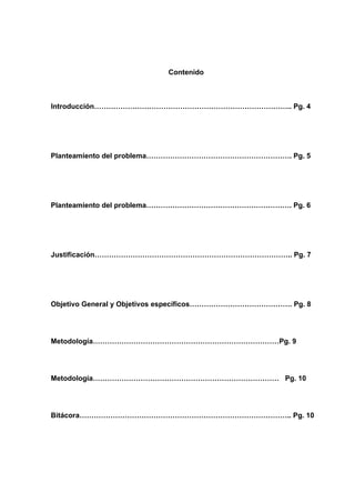 Contenido



Introducción……………………………………………………………………….. Pg. 4




Planteamiento del problema……………………………………………………. Pg. 5




Planteamiento del problema……………………………………………………. Pg. 6




Justificación……………………………………………………………………….. Pg. 7




Objetivo General y Objetivos específicos……………………………………. Pg. 8




Metodología……………………………………………………………………Pg. 9




Metodología…………………………………………………………………… Pg. 10




Bitácora…………………………………………………………………………….. Pg. 10
 
