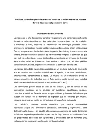 Prácticas culturales que se incentivan a través de la música entre los jóvenes
                      de 18 a 25 años en el parque del perro.




                           Planteamiento del problema

La música es el arte de organizar sensible y lógicamente una combinación coherente
de sonidos y silencios utilizando los principios fundamentales de la melodía,
la armonía y el ritmo, mediante la intervención de complejos procesos psico-
anímicos. El concepto de música ha ido evolucionando desde su origen en la antigua
Grecia, en que se reunía sin distinción a la poesía, la música y la danza como arte
unitario. Desde hace varias décadas se ha vuelto más compleja la definición de qué
es y qué no es la música, ya que destacados compositores, en el marco de diversas
experiencias artísticas fronterizas, han realizado obras que, si bien podrían
considerarse musicales, expanden los límites de la definición de este arte.

La música, como toda manifestación artística, es un producto cultural. El fin de este
arte es suscitar una experiencia estética en el oyente, y expresar sentimientos,
circunstancias, pensamientos o ideas. La música es un estímulo que afecta el
campo perceptivo del individuo; así, el flujo sonoro puede cumplir con variadas
funciones (entretenimiento, comunicación, ambientación, etc.).

Las definiciones parten desde el seno de las culturas, y así, el sentido de las
expresiones musicales se ve afectado por cuestiones psicológicas, sociales,
culturales e históricas. De esta forma, surgen múltiples y diversas definiciones que
pueden ser válidas en el momento de expresar qué se entiende por música.
Ninguna, sin embargo, puede ser considerada como perfecta o absoluta.

Una    definición   bastante    amplia    determina    que    música    es sonoridad
organizada (según una formulación perceptible, coherente y significativa). Esta
definición parte de que —en aquello a lo que consensualmente se puede denominar
"música"— se pueden percibir ciertos patrones del "flujo sonoro" en función de cómo
las propiedades del sonido son aprendidas y procesadas por los humanos (hay
incluso quienes consideran que también por los animales).
 