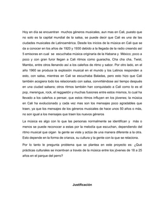 Hoy en día se encuentran muchos géneros musicales, aun mas en Cali, puesto que
no solo es la capital mundial de la salsa, se puede decir que Cali es una de las
ciudades musicales de Latinoamérica. Desde los inicios de la música en Cali que se
da a conocer en los años de 1920 y 1930 debido a la llegada de la radio creando así
5 emisoras en cual se escuchaba música originaria de la Habana y México; poco a
poco y con gran furor llegan a Cali ritmos como guaracha, Cha cha cha, Twist,
Mambo, entre otros llenando así a los caleños de ritmo y sabor. Por otro lado, en el
año 1960 se produce la explosión musical en el mundo y los Latinos responden a
esto, con salsa, mientras en Cali se escuchaba Baladas, pero esto hizo que Cali
también acogiera todo los relacionado con salsa, convirtiéndose así tiempo después
en una ciudad salsera; otros ritmos también han conquistado a Cali como lo es el
pop, merengue, rock, el reggaetón y muchas fusiones entre estos mismos, lo cual ha
llevado a los caleños a pensar, que estos ritmos influyen en los jóvenes; la música
en Cali ha evolucionado y cada vez mas son los mensajes poco agradables que
traen, ya que los mensajes de los géneros musicales de hace unos 50 años o más,
no son igual a los mensajes que traen los nuevos géneros

La música es algo con lo que las personas normalmente se identifican y más o
menos se puede reconocer a estas por la melodía que escuchan, dependiendo del
ritmo musical que oigan la gente se viste y actúa de una manera diferente a la otra.
Esto depende en la forma de crianza, su cultura y la gente con la que se relaciona.

Por lo tanto le pregunta problema que se plantea en este proyecto es: ¿Qué
prácticas culturales se incentivan a través de la música entre los jóvenes de 18 a 25
años en el parque del perro?




                                   Justificación
 