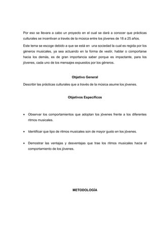 Por eso se llevara a cabo un proyecto en el cual se dará a conocer que prácticas
culturales se incentivan a través de la música entre los jóvenes de 18 a 25 años.

Este tema se escoge debido a que se está en una sociedad la cual es regida por los
géneros musicales, ya sea actuando en la forma de vestir, hablar o comportarse
hacia los demás, es de gran importancia saber porque es impactante, para los
jóvenes, cada uno de los mensajes expuestos por los géneros.



                                  Objetivo General

Describir las prácticas culturales que a través de la música asume los jóvenes.


                               Objetivos Específicos




•   Observar los comportamientos que adoptan los jóvenes frente a los diferentes
    ritmos musicales.


•   Identificar que tipo de ritmos musicales son de mayor gusto en los jóvenes.


•   Demostrar las ventajas y desventajas que trae los ritmos musicales hacia el
    comportamiento de los jóvenes.




                                  METODOLOGÍA
 