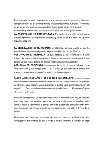 Esta investigación será cualitativa ya que en esta se dará a conocer los diferentes
comportamientos de los jóvenes frente a los diferentes ritmos musicales, se centrara
en ver su comportamiento y que practicas desarrollan a través de la música.
los modelos y herramientas que se realizaran para esta investigación serán:
LA OBSERVACIÒN NO ESTRUCTURADA: Por medio de una bitácora se tomaran
a manera general los comportamientos de los jóvenes de 18 a 25 años que están en
el parque del perro


LA OBSERVACIÒN ESTRUCTURADA: Se elaborara un ficha técnica la cual los
observadores llenaran en el parque del perro con jóvenes de 10 a 25 años
OBSERVACIÒN ETNOGRAFICA: La cual obligara a los observadores a tener
cuidado en cada movimiento palabra y vivencia que tengan los asistentes a este
parque ya que de ahí dependerá en gran medida el análisis investigativo
POBLACIÒN SELECCIONADO: Jóvenes que frecuenten el parque del perro como
sitio para bailar y que tengan entre 18 a 25 años, ya que este es un espacio que
cuenta con una afluencia masiva de publico los fines de semana

FASES A DESARROLLAR EN EL PROCESO INVESTIGATIVO: el primer paso a
desarrollar será una bitácora la cual se llenara con los comportamientos de un grupo
de jóvenes. Esta bitácora tendrá preguntas o puntos tales como: Descripción del
espacio,     Comportamientos-interacciones-interrelaciones,      Personajes-Sujetos
observados y Discursos

Después ya de generar un panorama mas claro del ambiente y del sitio, se realizara
una observación estructurada que a su vez aporte elementos etnográficos tales
como el habla, la vestimenta, la comida preferida, el licor mas consumido entre otros
que demuestren el comportamiento de los jóvenes en este sitio a través de la
música.

Finalmente se presentara a manera de reporte todos los resultados de esta
investigación demostrando en que sentido la Música incentiva o cumple un papel
 