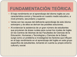 FUNDAMENTACIÓN TEÓRICAEl bajo rendimiento en el aprendizaje del idioma inglés es una característica común y frecuente en nuestro medio educativo, a nivel primario, secundario y superior.Varias son las causas del deficiente aprendizaje de este idioma extranjero y de ellos se derivan las posibles soluciones.Al evidenciar la asistencia de un gran número de estudiantes que provienen de áreas rurales para cursar los niveles de Inglés en los Centros de Idiomas de las Facultades de Ciencias de la Educación, Humanas y Tecnologías y Ciencias de la Salud, surge como un problema a investigarse los factores que influyen en el bajo rendimiento en el aprendizaje del Inglés en este grupo específico de estudiantes, tomando en cuenta su propio entorno cultural y social.