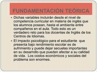 FUNDAMENTACIÓN TEÓRICADichas variables incluirán desde el nivel de competencia curricular en materia de inglés que los alumnos posean, hasta el ambiente entre compañeros en el aula. Todo esto es un verdadero reto para los docentes de Inglés de los Centros de Idiomas.El impacto psicológico para el estudiante  que presenta bajo rendimiento escolar es de sufrimiento y puede dejar secuelas importantes en su desarrollo que pueden afectar a su calidad de vida.  Los costos económicos y sociales del problema son enormes.  