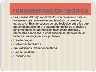 FUNDAMENTACIÓN TEÓRICALas causas del bajo rendimiento  son diversas y para su tratamiento se requiere de un diagnóstico correcto y exhaustivo. Existen causas de tipo biológico entre las que podemos mencionar el trastorno de déficit de atención y los problemas del aprendizaje tales como dislexia y problemas asociados, a continuación se mencionan los factores que originan este problema:Uso de drogasProblemas familiares Traumatismos Craneoencefálicos Baja Autoestima Desnutrición 
