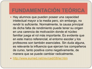 FUNDAMENTACIÓN TEÓRICAHay alumnos que pueden poseer una capacidad intelectual mayor a la media pero, sin embargo, no rendir lo suficiente. Normalmente, la causa principal de dicha falta de rendimiento puede tener su origen en una carencia de motivación donde el núcleo familiar juega el rol más importante. Es evidente que en este marco referencial, el entorno escolar y los profesores son también esenciales. Sin duda alguna, es relevante la influencia que ejercen los compañeros de curso, tanto positiva como negativamente, de manera que se puede cambiar radicalmente. http://www.eumed.net/rev/ced/08/ier.htm