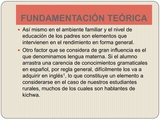 FUNDAMENTACIÓN TEÓRICAAsí mismo en el ambiente familiar y el nivel de educación de los padres son elementos que intervienen en el rendimiento en forma general.Otro factor que se considera de gran influencia es el que denominamos lengua materna. Si el alumno arrastra una carencia de conocimientos gramaticales en español, por regla general, difícilmente los va a adquirir en inglés1, lo que constituye un elemento a considerarse en el caso de nuestros estudiantes rurales, muchos de los cuales son hablantes de kichwa. 