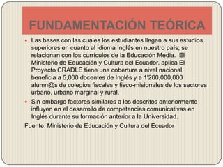 FUNDAMENTACIÓN TEÓRICALas bases con las cuales los estudiantes llegan a sus estudios superiores en cuanto al idioma Inglés en nuestro país, se relacionan con los currículos de la Educación Media.  El Ministerio de Educación y Cultura del Ecuador, aplica El Proyecto CRADLE tiene una cobertura a nivel nacional, beneficia a 5,000 docentes de Inglés y a 1'200,000,000 alumn@s de colegios fiscales y fisco-misionales de los sectores urbano, urbano marginal y rural. Sin embargo factores similares a los descritos anteriormente influyen en el desarrollo de competencias comunicativas en Inglés durante su formación anterior a la Universidad.Fuente: Ministerio de Educación y Cultura del Ecuador