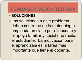 FUNDAMENTACIÓN TEÓRICASOLUCIONESLas soluciones a este problema deben centrarse en la metodología empleada en clase por el docente y el apoyo familiar y social que reciba el estudiante.  La motivación para el aprendizaje es la tarea más importante que tiene el docente.