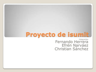 Proyecto de isumit Integrantes Fernando Herrera Efrén Narváez Christian Sánchez 