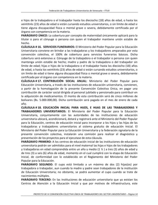 Federación de Trabajadores Universitarios de Venezuela – FTUV
PROYECTO DE IV CONVENCIÓN COLECTIVA ÚNICA DE TRABAJADORES DEL SECTOR UNIVERSITARIO – Página 14
e hijos de la trabajadora o el trabajador hasta los dieciocho (18) años de edad, o hasta los
veintitrés (23) años de edad si están cursando estudios universitarios, o sin límite de edad si
tiene alguna discapacidad física o mental grave o severa, debidamente certificada por el
órgano con competencia en la materia.
PARÁGRAFO ÚNICO: La cobertura por concepto de maternidad únicamente aplicará para la
titular o para el cónyuge o persona con quien el trabajador mantiene unión estable de
hecho.
CLÁUSULA # 16. SERVICIOS FUNERARIOS: El Ministerio del Poder Popular para la Educación
Universitaria conviene en brindar a las trabajadoras y los trabajadores amparados por esta
convención colectiva, el 100% de cobertura para servicios funerarios básicos. Dicha
cobertura será extensiva a: Cónyuge de la trabajadora o el trabajador o persona con quien
mantenga unión estable de hecho; madre y padre de la trabajadora o del trabajador sin
límite de edad; hijas e hijos de la trabajadora o el trabajador hasta los dieciocho (18) años
de edad, o hasta los veintitrés (23) años de edad si están cursando estudios universitarios, o
sin límite de edad si tiene alguna discapacidad física o mental grave o severa, debidamente
certificada por el órgano con competencia en la materia.
CLÁUSULA # 17. CONTRIBUCIÓN SOCIAL ANUAL: Ministerio del Poder Popular para
Educación Universitaria, a través de las instituciones de educación universitaria, convienen,
a partir de la homologación de la presente Convención Colectiva Única, en pagar una
contribución de carácter social dirigida al personal jubilado y pensionado para contribuir en
la adquisición de medicamentos. El monto de esta contribución será de cinco millones de
bolívares (Bs. 5.000.000,00). Dicha contribución será pagada en el mes de enero de cada
año.
CLÁUSULA # 18. EDUCACIÓN INICIAL PARA HIJOS, E HIJAS DE LAS TRABAJADORAS Y
TRABAJADORES UNIVERSITARIOS: El Ministerio del Poder Popular para la Educación
Universitaria, conjuntamente con las autoridades de las instituciones de educación
universitaria ubicará, acondicionará, dotará y registrará ante el Ministerio del Poder Popular
para la Educación, centros de educación inicial para incorporar a los hijos y las hijas de las
trabajadoras y trabajadores universitarios al sistema gratuito de educación Inicial. El
Ministerio del Poder Popular para La Educación Universitaria y la federación signataria de la
presente convención colectiva, instalarán una comisión para realizar el diagnóstico y
presentación de los proyectos para el ejecutase de esta cláusula.
PARÁGRAFO PRIMERO: A los centros de educación inicial de las instituciones de educación
universitaria podrán ser admitidos para el nivel maternal las hijas e hijos de los trabajadores
y trabajadoras en edad comprendida entre un año y medio (1 ½ ) a tres (3) años de edad y
de tres (3) a seis (6) años de edad, momento en el cual cumplirá con la etapa de Educación
Inicial, de conformidad con lo establecido en el Reglamento del Ministerio del Poder
Popular para la Educación.
PARÁGRAFO SEGUNDO: El cupo está limitado a un máximo de dos (2) hijas(os) por
trabajadora o trabajador, aun cuando la madre y padre sean trabajadores de la institución
de Educación Universitaria; no obstante, se podrá aumentar el cupo cuando se trate de
nacimientos múltiples.
PARÁGRAFO TERCERO: En las instituciones de educación universitaria que ya existan los
Centros de Atención a la Educación Inicial y que por motivos de infraestructura, este
 