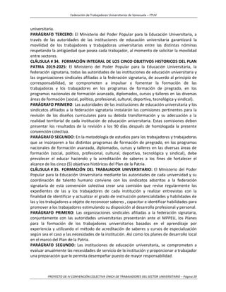 Federación de Trabajadores Universitarios de Venezuela – FTUV
PROYECTO DE IV CONVENCIÓN COLECTIVA ÚNICA DE TRABAJADORES DEL SECTOR UNIVERSITARIO – Página 20
universitaria.
PARÁGRAFO TERCERO: El Ministerio del Poder Popular para la Educación Universitaria, a
través de las autoridades de las instituciones de educación universitaria garantizará la
movilidad de los trabajadores y trabajadoras universitarias entre las distintas nóminas
respetando la antigüedad que posea cada trabajador, al momento de solicitar la movilidad
entre sectores.
CLÁUSULA # 34. FORMACIÓN INTEGRAL DE LOS CINCO OBJETIVOS HISTORICOS DEL PLAN
PATRIA 2019-2025: El Ministerio del Poder Popular para la Educación Universitaria, la
federación signataria, todas las autoridades de las instituciones de educación universitaria y
las organizaciones sindicales afiliadas a la federación signataria, de acuerdo al principio de
corresponsabilidad, se comprometen a impulsar y fomentar la formación de las
trabajadoras y los trabajadores en los programas de formación de pregrado, en los
programas nacionales de formación avanzada, diplomados, cursos y talleres en las diversas
áreas de formación (social, político, profesional, cultural, deportiva, tecnológica y sindical).
PARÁGRAFO PRIMERO: Las autoridades de las instituciones de educación universitaria y los
sindicatos afiliados a la federación signataria instalarán las comisiones pertinentes para la
revisión de los diseños curriculares para su debida transformación y su adecuación a la
realidad territorial de cada institución de educación universitaria. Estas comisiones deben
presentar los resultados de la revisión a los 90 días después de homologada la presente
convención colectiva.
PARÁGRAFO SEGUNDO: En la metodología de estudios para los trabajadores y trabajadoras
que se incorporen a los distintos programas de formación de pregrado, en los programas
nacionales de formación avanzada, diplomados, cursos y talleres en las diversas áreas de
formación (social, político, profesional, cultural, deportiva, tecnológica y sindical), debe
prevalecer el educar haciendo y la acreditación de saberes a los fines de fortalecer el
alcance de los cinco (5) objetivos históricos del Plan de la Patria.
CLÁUSULA # 35. FORMACIÓN DEL TRABAJADOR UNIVERSITARIO: El Ministerio del Poder
Popular para la Educación Universitaria mediante las autoridades de cada universidad y su
coordinación de talento humano conviene con los sindicatos adscritos a la federación
signataria de esta convención colectiva crear una comisión que revise regularmente los
expedientes de las y los trabajadores de cada institución y realizar entrevistas con la
finalidad de identificar y actualizar el grado de instrucción potencialidades y habilidades de
las y los trabajadores a objeto de reconocer saberes , capacitar e identificar habilidades para
promover a los trabajadores estimulando su disposición al desarrollo profesional y personal.
PARÁGRAFO PRIMERO: Las organizaciones sindicales afiliadas a la federación signataria,
conjuntamente con las autoridades universitarias presentarán ante el MPPEU, los Planes
para la formación de los trabajadores universitarios basados en el aprendizaje por
experiencia y utilizando el método de acreditación de saberes y cursos de especialización
según sea el caso y las necesidades de la institución. Así como los planes de desarrollo local
en el marco del Plan de la Patria.
PARÁGRAFO SEGUNDO: Las instituciones de educación universitaria, se comprometen a
evaluar anualmente las necesidades de servicio de la institución y proporcionar a trabajador
una preparación que le permita desempeñar puesto de mayor responsabilidad.
 