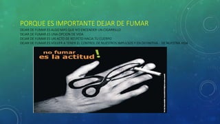 PORQUE ES IMPORTANTE DEJAR DE FUMAR
DEJAR DE FUMAR ES ALGO MAS QUE NO ENCENDER UN CIGARRILLO
DEJAR DE FUMAR ES UNA OPCION DE VIDA
DEJAR DE FUMAR ES UN ACTO DE RESPETO HACIA TU CUERPO
DEJAR DE FUMAR ES VOLVER A TENER EL CONTROL DE NUESTROS IMPULSOS Y EN DEFINITIVA… DE NUESTRA VIDA
