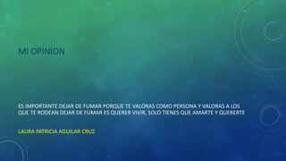 MI OPINION
ES IMPORTANTE DEJAR DE FUMAR PORQUE TE VALORAS COMO PERSONA Y VALORAS A LOS
QUE TE RODEAN DEJAR DE FUMAR ES QUERER VIVIR, SOLO TIENES QUE AMARTE Y QUERERTE.
LAURA PATRICIA AGUILAR CRUZ