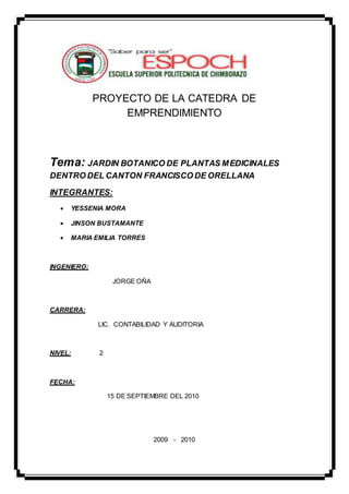 PROYECTO DE LA CATEDRA DE 
EMPRENDIMIENTO 
Tema: JARDIN BOTANICO DE PLANTAS MEDICINALES 
DENTRO DEL CANTON FRANCISCO DE ORELLANA 
INTEGRANTES: 
 YESSENIA MORA 
 JINSON BUSTAMANTE 
 MARIA EMILIA TORRES 
INGENIERO: 
JORGE OÑA 
CARRERA: 
LIC. CONTABILIDAD Y AUDITORIA 
NIVEL: 2 
FECHA: 
15 DE SEPTIEMBRE DEL 2010 
2009 - 2010 
 