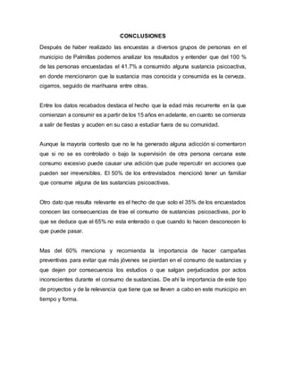 CONCLUSIONES
Después de haber realizado las encuestas a diversos grupos de personas en el
municipio de Palmillas podemos analizar los resultados y entender que del 100 %
de las personas encuestadas el 41.7% a consumido alguna sustancia psicoactiva,
en donde mencionaron que la sustancia mas conocida y consumida es la cerveza,
cigarros, seguido de marihuana entre otras.
Entre los datos recabados destaca el hecho que la edad más recurrente en la que
comienzan a consumir es a partir de los 15 años en adelante, en cuanto se comienza
a salir de fiestas y acuden en su caso a estudiar fuera de su comunidad.
Aunque la mayoría contesto que no le ha generado alguna adicción si comentaron
que si no se es controlado o bajo la supervisión de otra persona cercana este
consumo excesivo puede causar una adición que pude repercutir en acciones que
pueden ser irreversibles. El 50% de los entrevistados mencionó tener un familiar
que consume alguna de las sustancias psicoactivas.
Otro dato que resulta relevante es el hecho de que solo el 35% de los encuestados
conocen las consecuencias de trae el consumo de sustancias psicoactivas, por lo
que se deduce que el 65% no esta enterado o que cuando lo hacen desconocen lo
que puede pasar.
Mas del 60% menciona y recomienda la importancia de hacer campañas
preventivas para evitar que más jóvenes se pierdan en el consumo de sustancias y
que dejen por consecuencia los estudios o que salgan perjudicados por actos
inconscientes durante el consumo de sustancias. De ahí la importancia de este tipo
de proyectos y de la relevancia que tiene que se lleven a cabo en este municipio en
tiempo y forma.
 